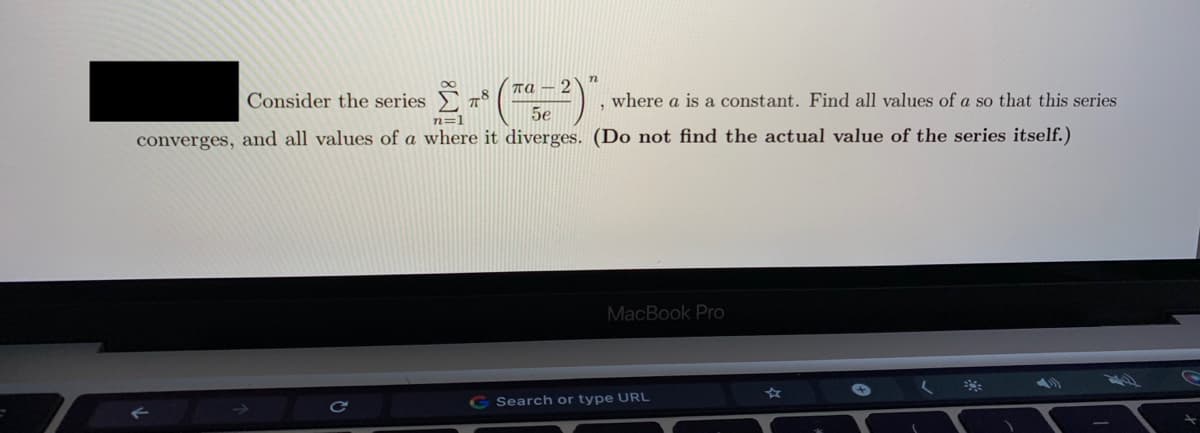 Consider the series
n
та — 2
78
where a is a constant. Find all values of a so that this series
converges, and all values of a where it diverges. (Do not find the actual value of the series itself.)
n=1
5e
MacBook Pro
Search or type URL

