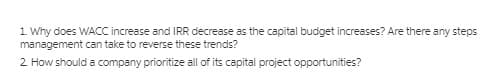 1 Why does WACC increase and IRR decrease as the capital budget increases? Are there any steps
management can take to reverse these trends?
2 How should a company prioritize all of its capital project opportunities?
