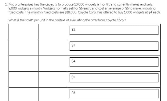 1. Micro Enterprises has the capacity to produce 10,000 widgets a month, and currentiy makes and sells
9,000 widgets a month. Widgets normally sell for $6 each, and cost an average of $5 to make, including
fixed costs. The monthly fixed costs are $18,000. Coyote Corp. has offered to buy 1,000 widgets at $4 each.
What is the "cost" per unit in the context of evaluating the offer from Coyote Corp.?
$2
$3
$4
$5
$6
