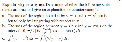 Explain why or why not Determine whether the following state-
ments are true and give an explanation or counterexample.
a. The area of the region bounded by y = x and x = y² can be
found only by integrating with respect to x.
b. The area of the region between y = sin x and y = cos x on the
interval [0, 7/2] is S(cos x – sin x) dx.
c. f(x – x²) dx = So(Vỹ – y) dy.
