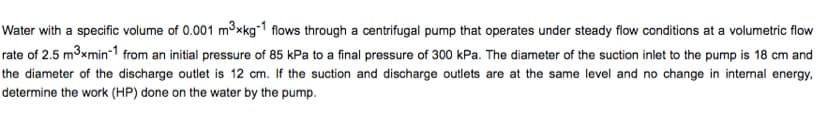 Water with a specific volume of 0.001 mxkg-1 flows through a centrifugal pump that operates under steady flow conditions at a volumetric flow
rate of 2.5 m3xmin-1 from an initial pressure of 85 kPa to a final pressure of 300 kPa. The diameter of the suction inlet to the pump is 18 cm and
the diameter of the discharge outlet is 12 cm. If the suction and discharge outlets are at the same level and no change in internal energy,
determine the work (HP) done on the water by the pump.
