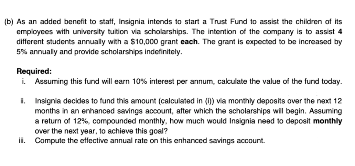 (b) As an added benefit to staff, Insignia intends to start a Trust Fund to assist the children of its
employees with university tuition via scholarships. The intention of the company is to assist 4
different students annually with a $10,000 grant each. The grant is expected to be increased by
5% annually and provide scholarships indefinitely.
Required:
i. Assuming this fund will earn 10% interest per annum, calculate the value of the fund today.
ii. Insignia decides to fund this amount (calculated in (i)) via monthly deposits over the next 12
months in an enhanced savings account, after which the scholarships will begin. Assuming
a return of 12%, compounded monthly, how much would Insignia need to deposit monthly
over the next year, to achieve this goal?
ii. Compute the effective annual rate on this enhanced savings account.
