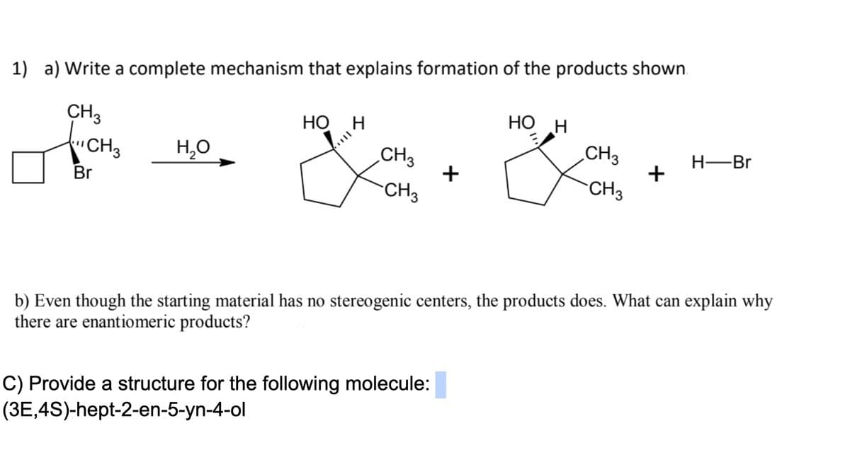 1) a) Write a complete mechanism that explains formation of the products shown.
HỌ H
CH3
iCH3
НО н
CH3
Н—Вг
H,0
CH3
Br
CH3
CH3
b) Even though the starting material has no stereogenic centers, the products does. What can explain why
there are enantiomeric products?
C) Provide a structure for the following molecule:
(3E,4S)-hept-2-en-5-yn-4-ol
