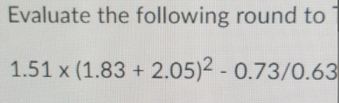 Evaluate the following round to
1.51 x (1.83 + 2.05)2 - 0.73/0.63
