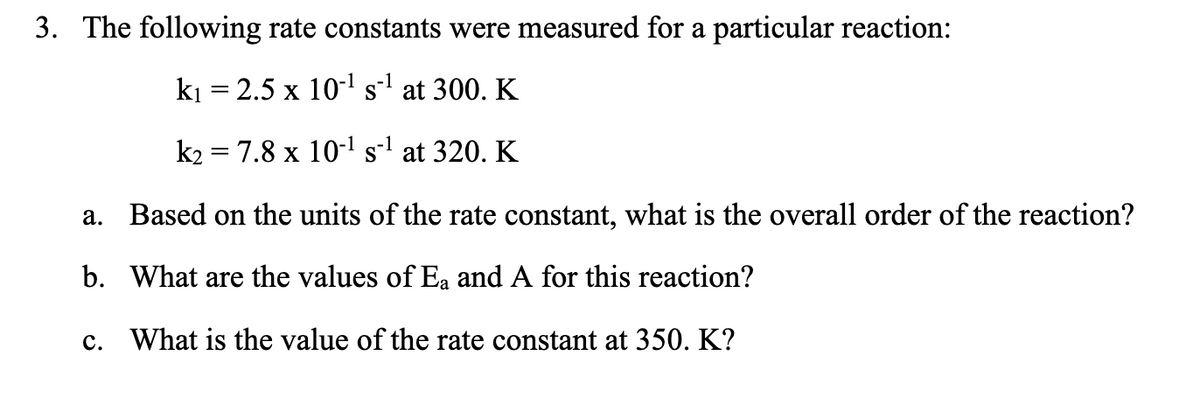 3. The following rate constants were measured for a particular reaction:
ki = 2.5 x 101 s at 300. K
||
k2 = 7.8 x 10-1 sl at 320. K
a. Based on the units of the rate constant, what is the overall order of the reaction?
b. What are the values of Ea and A for this reaction?
c. What is the value of the rate constant at 350. K?

