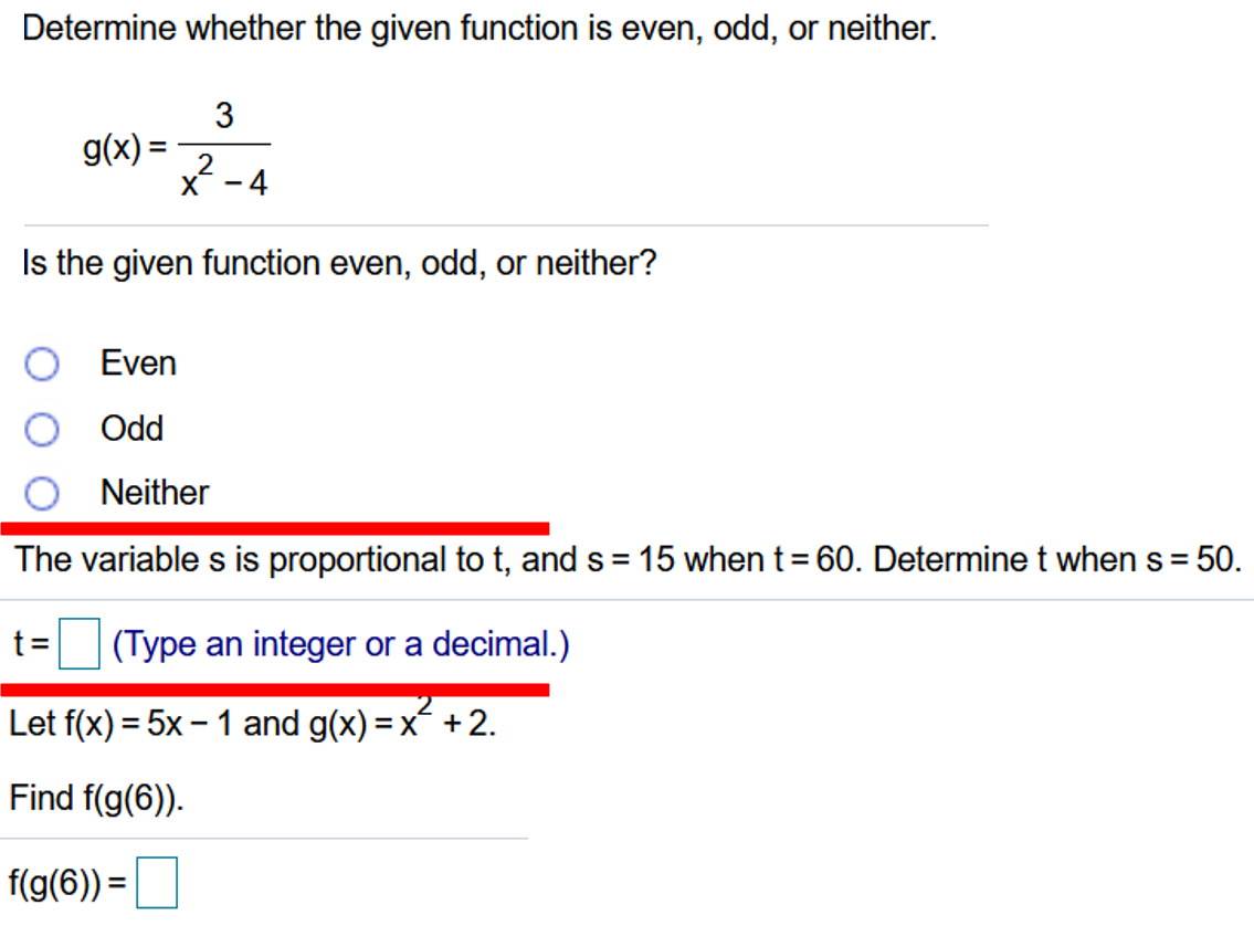 Determine whether the given function is even, odd, or neither.
3
g(x) =
X -4
Is the given function even, odd, or neither?
Even
pPO O
O Neither
The variable s is proportional to t, and s = 15 when t= 60. Determine t when s =
50.
%3D
t=
(Type an integer or a decimal.)
Let f(x) = 5x – 1 and g(x) = x +2.
%3D
Find f(g(6)).
f(g(6)) =
%3D
