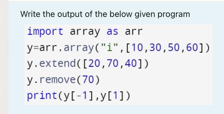 Write the output of the below given program
import array as arr
y=arr.array("i",[10,30,50,60])
y.extend([20,70,40])
y.remove(70)
print(y[-1],y[1])

