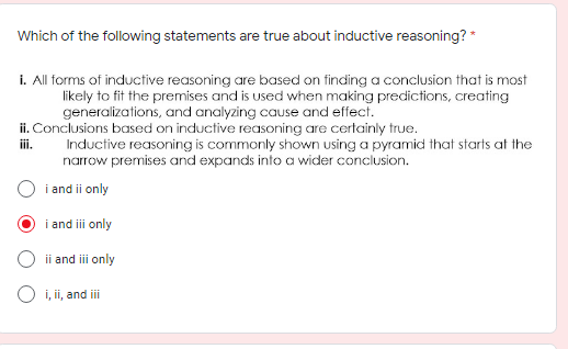 Which of the following statements are true about inductive reasoning? *
i. All forms of inductive reasoning are based on finding a conclusion that is most
likely to fit the premises and is used when making predictions, creating
generalizations, and analyzing cause and effect.
ii. Conclusions based on inductive reasoning are certainly true.
Inductive reasoning is commonly shown using a pyramid that starts at the
narrow premises and expands into a wider conclusion.
iii.
i and ii only
i and iii only
ii and ii only
O i, ii, and ii
