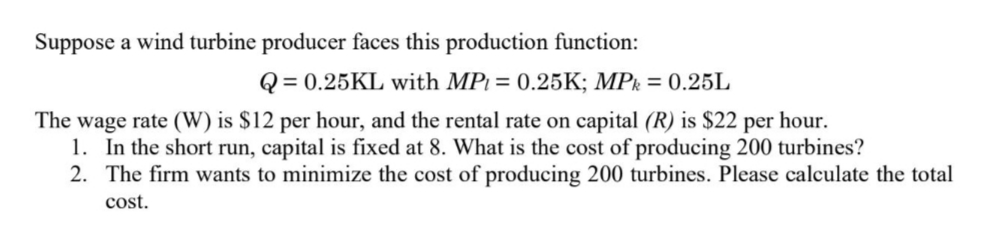 Suppose a wind turbine producer faces this production function:
Q = 0.25KL with MP = 0.25K; MPk = 0.25L
The wage rate (W) is $12 per hour, and the rental rate on capital (R) is $22 per hour.
1. In the short run, capital is fixed at 8. What is the cost of producing 200 turbines?
2. The firm wants to minimize the cost of producing 200 turbines. Please calculate the total
cost.