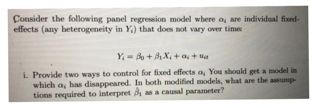 Consider the following panel regression model where a, are individual fixed-
effects (any heterogeneity in Y) that does not vary over time:
Yi Bo + B₁X₁ + ai + Uit
i. Provide two ways to control for fixed effects a, You should get a model in
which αi has disappeared. In both modified models, what are the assump-
tions required to interpret B₁ as a causal parameter?
