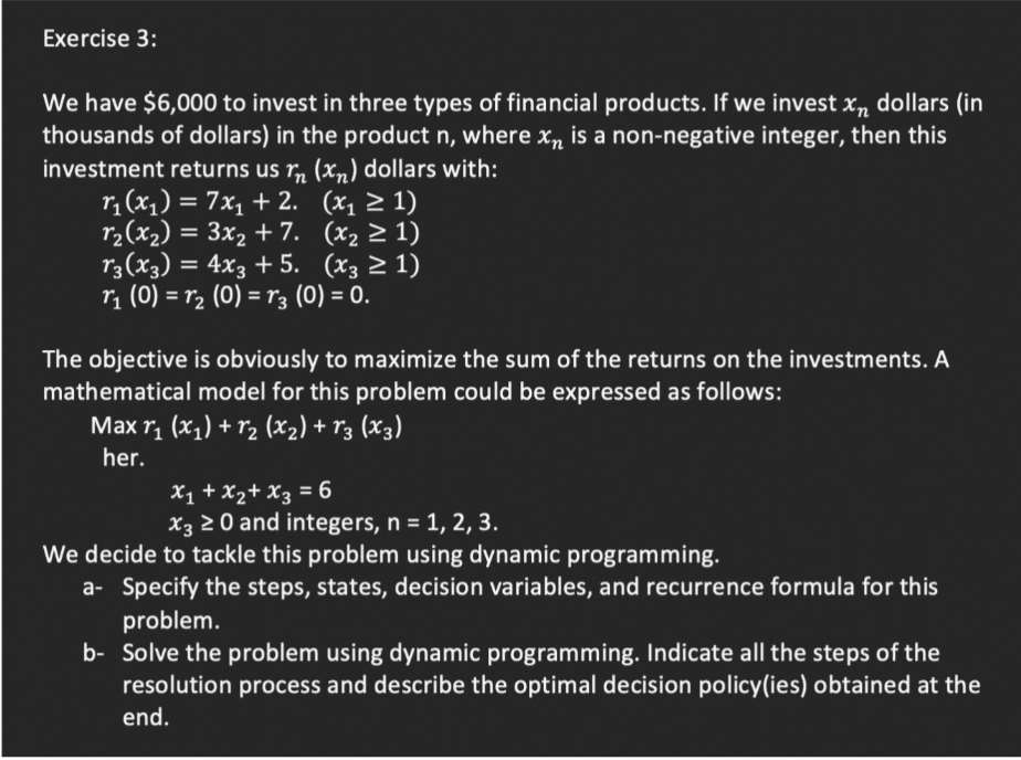 Exercise 3:
We have $6,000 to invest in three types of financial products. If we invest x„ dollars (in
thousands of dollars) in the product n, where xn is a non-negative integer, then this
investment returns us r„ (x„) dollars with:
r, (x,) = 7x, + 2. (x, > 1)
r2(x2) = 3x, + 7. (x2 2 1)
r3(x3) = 4x3 + 5. (x3 2 1)
rị (0) = r2 (0) = r3 (0) = 0.
%3D
The objective is obviously to maximize the sum of the returns on the investments. A
mathematical model for this problem could be expressed as follows:
Max r1 (x1) + r2 (x2) + r3 (X3)
her.
X1 + X2+ X3 = 6
X3 2 0 and integers, n = 1, 2, 3.
We decide to tackle this problem using dynamic programming.
a- Specify the steps, states, decision variables, and recurrence formula for this
problem.
b- Solve the problem using dynamic programming. Indicate all the steps of the
resolution process and describe the optimal decision policy(ies) obtained at the
end.
