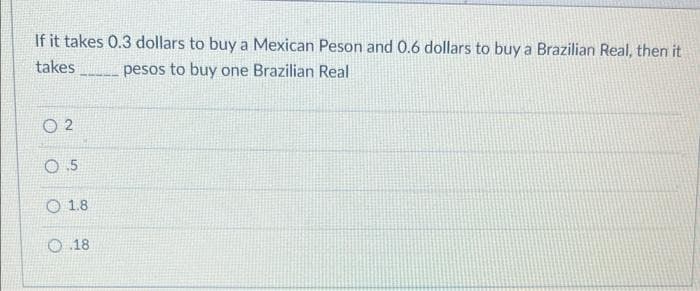If it takes 0.3 dollars to buy a Mexican Peson and 0.6 dollars to buy a Brazilian Real, then it
takes
pesos to buy one Brazilian Real
02
0.5
1.8
O.18