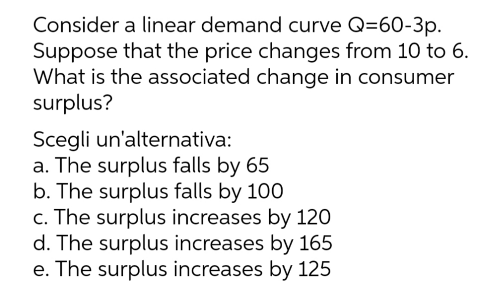 Consider a linear demand curve Q=60-3p.
Suppose that the price changes from 10 to 6.
What is the associated change in consumer
surplus?
Scegli un'alternativa:
a. The surplus falls by 65
b. The surplus falls by 100
c. The surplus increases by 120
d. The surplus increases by 165
e. The surplus increases by 125
