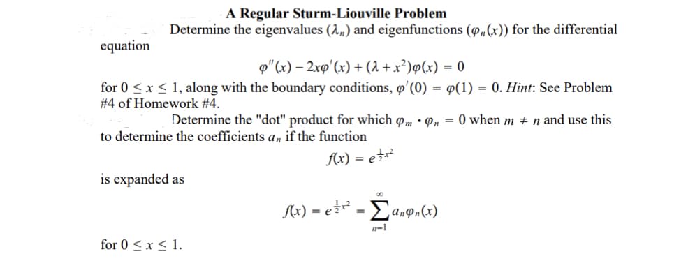 A Regular Sturm-Liouville Problem
Determine the eigenvalues (2„) and eigenfunctions (P»(x)) for the differential
equation
p"(x) – 2xp'(x) + (2 + x²)ø(x) = 0
for 0 < x < 1, along with the boundary conditions, o' (0) = ¤(1) = 0. Hint: See Problem
# 4 of Homework #4.
Determine the "dot" product for which om • Pn = 0 when m # n and use this
to determine the coefficients a, if the function
Ax) = er?
is expanded as
Ax) = e* = Ea,on(x)
n=1
for 0 < x < 1.
