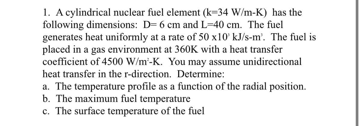 1. A cylindrical nuclear fuel element (k=34 W/m-K) has the
following dimensions: D= 6 cm and L=40 cm. The fuel
generates heat uniformly at a rate of 50 x10' kJ/s-m'. The fuel is
placed in a gas environment at 360K with a heat transfer
coefficient of 4500 W/m'-K. You may assume unidirectional
heat transfer in the r-direction. Determine:
a. The temperature profile as a function of the radial position.
b. The maximum fuel temperature
c. The surface temperature of the fuel
