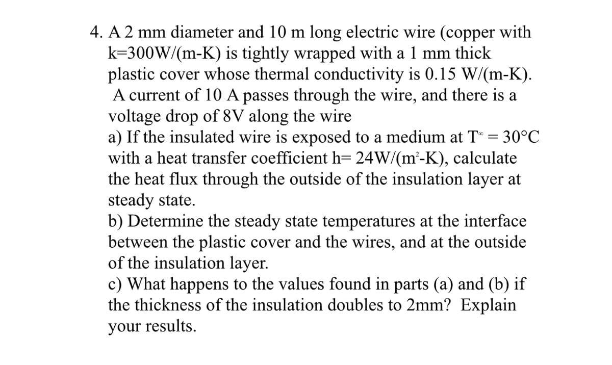 4. A 2 mm diameter and 10 m long electric wire (copper with
k=300W/(m-K) is tightly wrapped with a 1 mm thick
plastic cover whose thermal conductivity is 0.15 W/(m-K).
A current of 10 A passes through the wire, and there is a
voltage drop of 8V along the wire
a) If the insulated wire is exposed to a medium at T = 30°C
with a heat transfer coefficient h= 24W/(m²-K), calculate
the heat flux through the outside of the insulation layer at
steady state.
b) Determine the steady state temperatures at the interface
between the plastic cover and the wires, and at the outside
of the insulation layer.
c) What happens to the values found in parts (a) and (b) if
the thickness of the insulation doubles to 2mm? Explain
your results.
