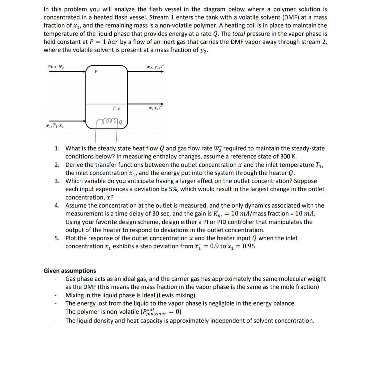 In this problem you will analyze the flash vessel in the diagram below where a polymer solution is
concentrated in a heated flash vessel. Stream 1 enters the tank with a volatile solvent (DMF) at a mass
fraction of x1, and the remaining mass is a non-volatile polymer. A heating coil is in place to maintain the
temperature of the liquid phase that provides energy at a rate Q. The total pressure in the vapor phase is
held constant at P = 1 bar by a flow of an inert gas that carries the DMF vapor away through stream 2,
where the volatile solvent is present at a mass fraction of y2.
Pure N2
W2, Y2, T
P
T, x
w, x, T
W1,T1,X1
olec
1. What is the steady state heat flow Q and gas flow rate W, required to maintain the steady-state
conditions below? In measuring enthalpy changes, assume a reference state of 300 K.
Derive the transfer functions between the outlet concentration x and the inlet temperature T,,
the inlet concentration x1, and the energy put into the system through the heater Q.
Which variable do you anticipate having a larger effect on the outlet concentration? Suppose
each input experiences a deviation by 5%, which would result in the largest change in the outlet
2.
3.
concentration, x?
4. Assume the concentration at the outlet is measured, and the only dynamics associated with the
measurement is a time delay of 30 sec, and the gain is Km = 10 mA/mass fraction = 10 mA.
Using your favorite design scheme, design either a Pl or PID controller that manipulates the
output of the heater to respond to deviations in the outlet concentration.
5. Plot the response of the outlet concentration x and the heater input Q when the inlet
concentration x, exhibits a step deviation from x, = 0.9 to x, = 0.95.
Given assumptions
Gas phase acts as an ideal gas, and the carrier gas has approximately the same molecular weight
as the DMF (this means the mass fraction in the vapor phase is the same as the mole fraction)
Mixing in the liquid phase is ideal (Lewis mixing)
The energy lost from the liquid to the vapor phase is negligible in the energy balance
The polymer is non-volatile (Polymer = 0)
The liquid density and heat capacity is approximately independent of solvent concentration.
