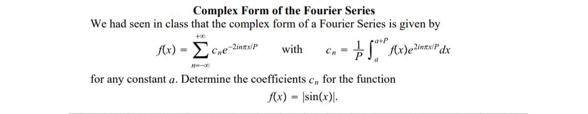 Complex Form of the Fourier Series
We had seen in class that the complex form of a Fourier Series is given by
+00
ca+P
f(x) = E C,e-2inmx/P
with
Cn =
a
n=-00
for any constant a. Determine the coefficients c, for the function
Ax) = |sin(x)|.
%3D
