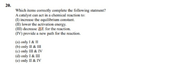 20.
Which items correctly complete the following statment?
A catalyst can act in a chemical reaction to:
(1) increase the equilibrium constant.
(II) lower the activation energy.
(III) decrease AE for the reaction.
(IV) provide a new path for the reaction.
(a) only I & II
(b) only II & III
(c) only III & IV
(d) only I & II
(e) only II & IV
