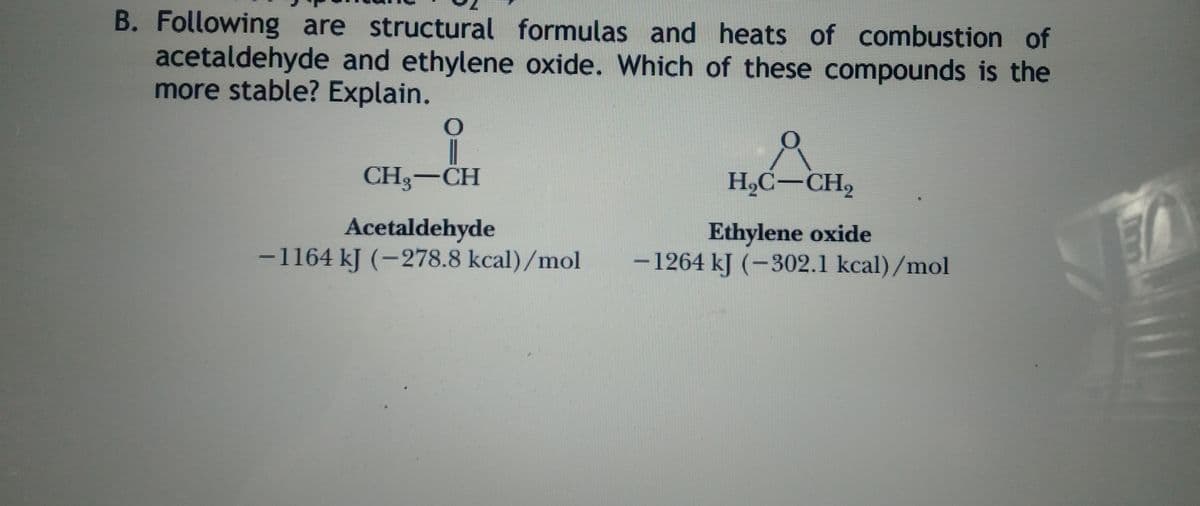 B. Following are structural formulas and heats of combustion of
acetaldehyde and ethylene oxide. Which of these compounds is the
more stable? Explain.
|
CH3-CH
H,C-CH,
Acetaldehyde
-1164 kJ (-278.8 kcal)/mol
Ethylene oxide
-1264 kJ (-302.1 kcal)/mol
