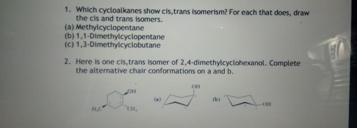 1. Which cycloalkanes show cis,trans isomerism? For each that does, draw
the cis and trans isomers.
(a) Methylcyclopentane
(b) 1,1-Dimethylcyclopentane
(c) 1,3-Dimethylcyclobutane
2. Here is one cis,trans isomer of 2,4-dimethylcyclohexanol. Complete
the alternative chair conformations on a and b.
OH
он
(a)
(b)
OH
H,C
CH
