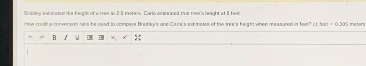 Brádley estimated the height of a tree at 2.5 meters. Carla estimated that tree's height at 8 feet.
How could a conversion ratio be used to compare Bradley's and Carla's estimates of the tree's height when measured in feet? (1 foot = 0.305 meters
BIUE I x, x' :

