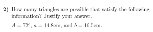 2) How many triangles are possible that satisfy the following
information? Justify your answer.
A = 72°, a = 14.8cm, and b = 16.5cm.
%3D
