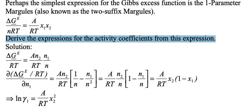 Perhaps the simplest expression for the Gibbs excess function is the 1-Parameter
Margules (also known as the two-suffix Margules).
AGE A
nRT RT
Derive the expressions for the activity coefficients from this expression.
Solution:
AGE
An₂ n₁
RT
RT n
Ə(AGE / RT) _ An₂ [1 n₁
=
ди,
RT n
⇒ Iny₁ =
-x1x2
A
;x²2²
RT
A n₂
-]-[1²] 01-x₁)
x(1−x)
=
RT n
n
n₁ A
RT
n
=