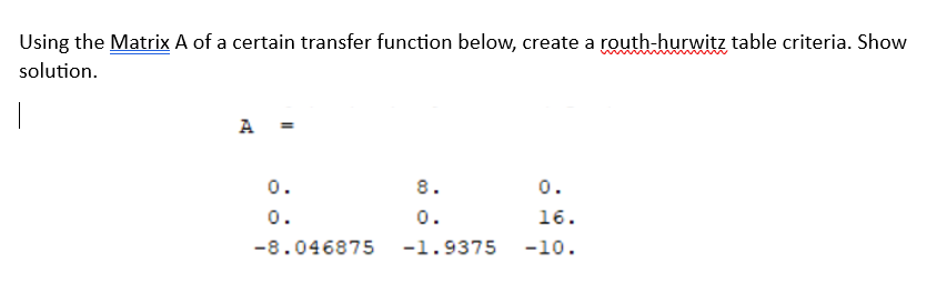 Using the Matrix A of a certain transfer function below, create a routh-hurwitz table criteria. Show
solution.
A
0.
0.
-8.046875
8.
0.
-1.9375
0.
16.
-10.