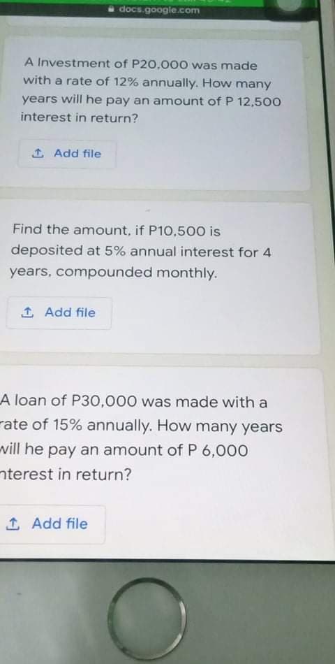 docs.google.com
A Investment of P20,000 was made
with a rate of 12% annually. How many
years will he pay an amount of P 12,500
interest in return?
1 Add file
Find the amount, if P10,500 is
deposited at 5% annual interest for 4
years, compounded monthly.
1 Add file
A loan of P30,000 was made with a
rate of 15% annually. How many years
will he pay an amount of P 6,000
nterest in return?
1 Add file
