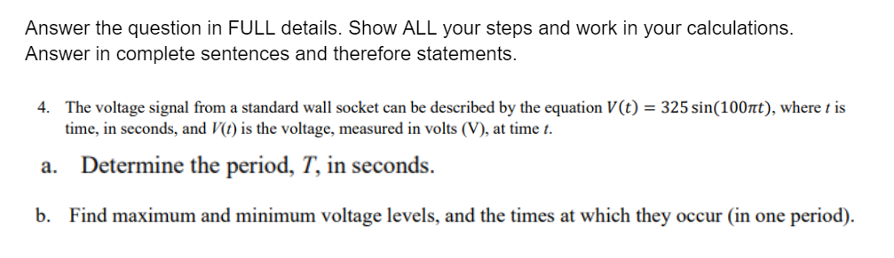 Answer the question in FULL details. Show ALL your steps and work in your calculations.
Answer in complete sentences and therefore statements.
4. The voltage signal from a standard wall socket can be described by the equation V(t) = 325 sin(100nt), where t is
time, in seconds, and V(t) is the voltage, measured in volts (V), at time t.
а.
Determine the period, T, in seconds.
b. Find maximum and minimum voltage levels, and the times at which they occur (in one period).
