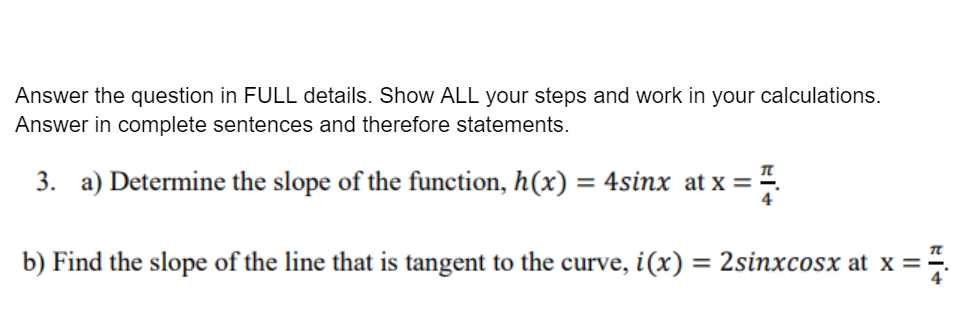 Answer the question in FULL details. Show ALL your steps and work in your calculations.
Answer in complete sentences and therefore statements.
3. a) Determine the slope of the function, h(x) = 4sinx at x = 4.
b) Find the slope of the line that is tangent to the curve, i(x) = 2sinxcosx at x =÷

