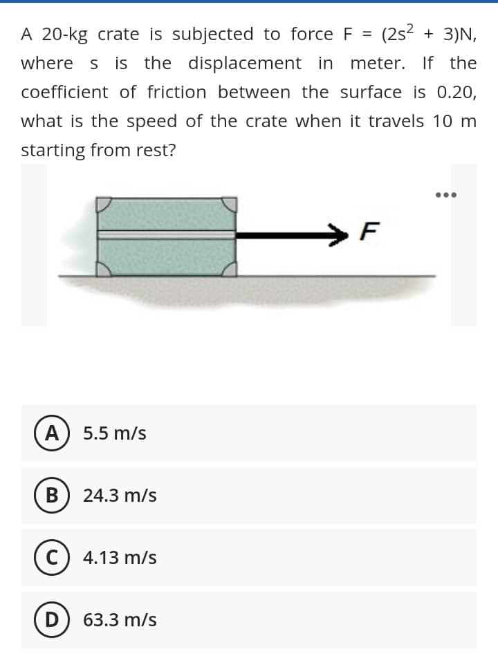 A 20-kg crate is subjected to force F = (2s² + 3)N,
where s is the displacement in meter. If the
coefficient of friction between the surface is 0.20,
what is the speed of the crate when it travels 10 m
starting from rest?
F
A) 5.5 m/s
B) 24.3 m/s
(C) 4.13 m/s
D) 63.3 m/s