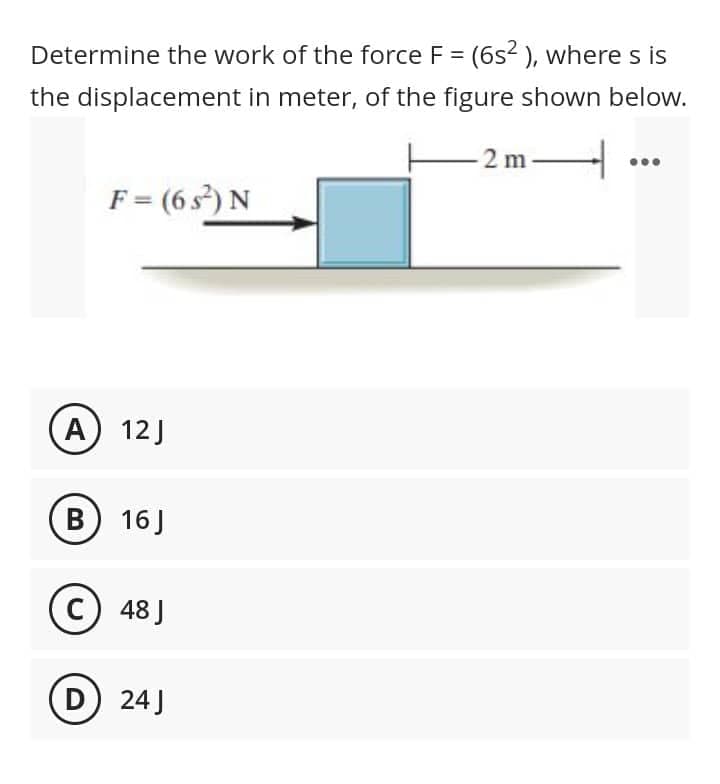 Determine the work of the force F = (6s² ), where s is
the displacement in meter, of the figure shown below.
-2 m-
4
F = (6 s²) N
(A) 12J
B) 16J
C) 48J
D) 24J