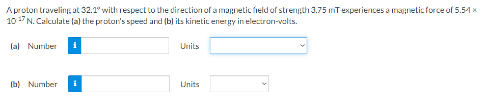 A proton traveling at 32.1° with respect to the direction of a magnetic field of strength 3.75 mT experiences a magnetic force of 5.54 x
10-17 N. Calculate (a) the proton's speed and (b) its kinetic energy in electron-volts.
(a) Number i
(b) Number
MO
Units
Units