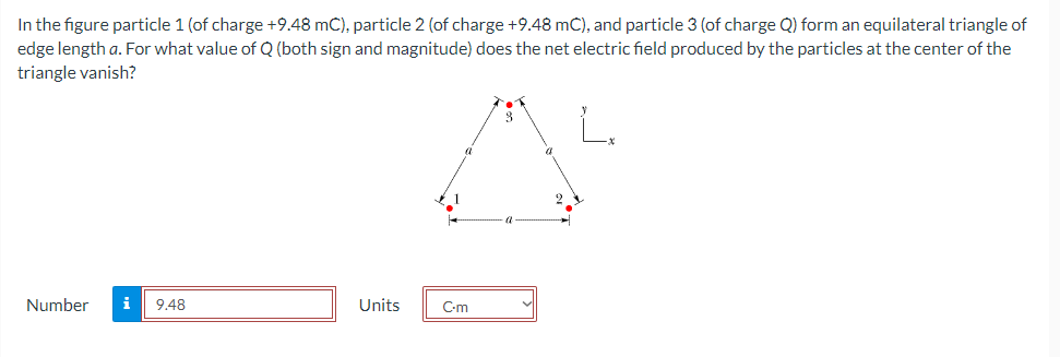 In the figure particle 1 (of charge +9.48 mC), particle 2 (of charge +9.48 mC), and particle 3 (of charge Q) form an equilateral triangle of
edge length a. For what value of Q (both sign and magnitude) does the net electric field produced by the particles at the center of the
triangle vanish?
Number i 9.48
Units
C-m
a