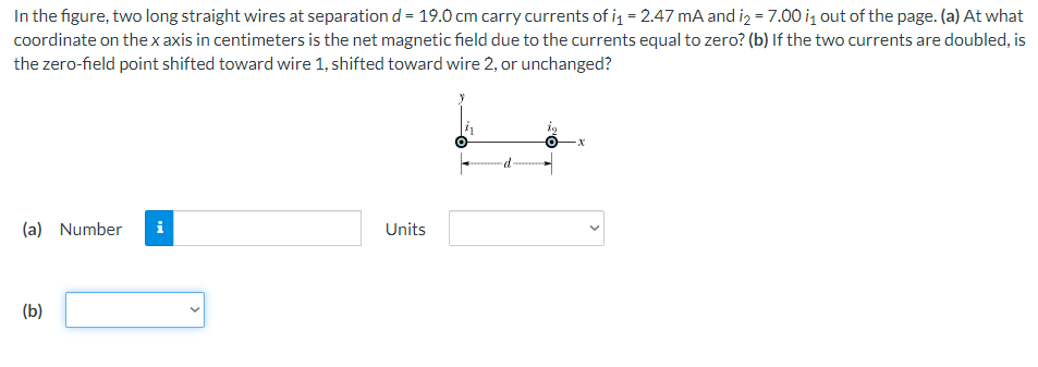 In the figure, two long straight wires at separation d = 19.0 cm carry currents of i₁ = 2.47 mA and i2 = 7.00 i₁ out of the page. (a) At what
coordinate on the x axis in centimeters is the net magnetic field due to the currents equal to zero? (b) If the two currents are doubled, is
the zero-field point shifted toward wire 1, shifted toward wire 2, or unchanged?
(a) Number i
(b)
Units
·d·
O -X