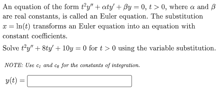 An equation of the form t²y" + aty' + By = 0, t > 0, where a and 3
are real constants, is called an Euler equation. The substitution
x = ln(t) transforms an Euler equation into an equation with
constant coefficients.
Solve t'y" +8ty' + 10y = 0 for t> 0 using the variable substitution.
NOTE: Use c₁ and ce for the constants of integration.
y(t):
=