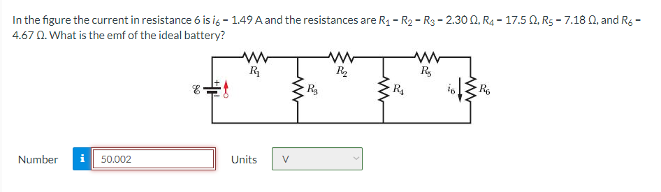 In the figure the current in resistance 6 is i6 = 1.49 A and the resistances are R₁ = R₂ = R3 = 2.300, R4 = 17.50, R₂ = 7.18 Q, and R6 =
4.67 Q. What is the emf of the ideal battery?
Number i 50.002
90
E
www
R₁
Units
V
www
R3
www
R₂
www
R₁
www
R₂
16
Ro