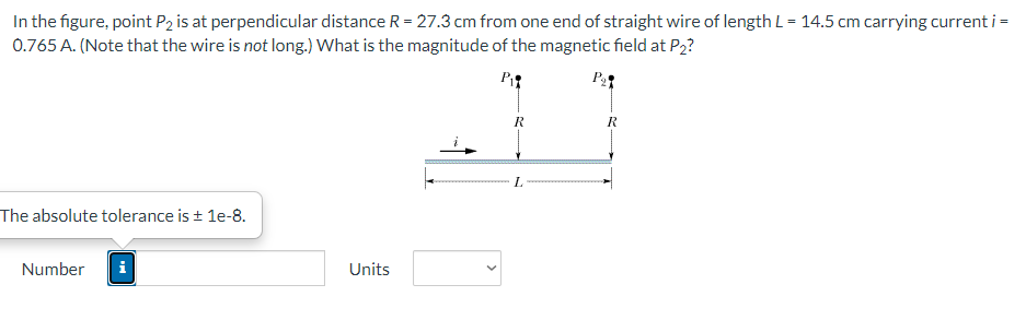 In the figure, point P2 is at perpendicular distance R = 27.3 cm from one end of straight wire of length L = 14.5 cm carrying current i =
0.765 A. (Note that the wire is not long.) What is the magnitude of the magnetic field at P₂?
P₁
The absolute tolerance is ± 1e-8.
Number
IN
Units
R
L
R