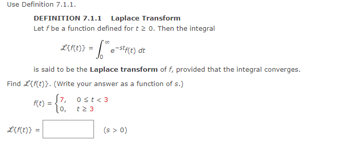 Use Definition 7.1.1.
DEFINITION 7.1.1 Laplace Transform
Let f be a function defined for t > 0. Then the integral
L{f(t)} = *® e-stf(t) dt
is said to be the Laplace transform of f, provided that the integral converges.
Find L{f(t)}. (Write your answer as a function of s.)
S7, 0 ≤t <3
t≥ 3
L{f(t)}
f(t) =
10,
(s > 0)