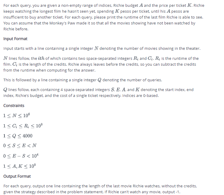 For each query, you are given a non-empty range of indices, Richie budget A and the price per ticket K. Richie
keeps watching the longest film he hasn't seen yet, spending K pesos per ticket, until his A pesos are
insufficient to buy another ticket. For each query, please print the runtime of the last film Richie is able to see.
You can assume that the Monkey's Paw made it so that all the movies showing have not been watched by
Richie before.
Input Format
Input starts with a line containing a single integer N denoting the number of movies showing in the theater.
N lines follow, the ith of which contains two space-separated integers R and C. R is the runtime of the
film. C'; is the length of the credits. Richie always leaves before the credits, so you can subtract the credits
from the runtime when computing for the answer.
This is followed by a line containing a single integer Q denoting the number of queries.
Qlines follow, each containing 4 space-separated integers S. E. A. and K denoting the start index, end
index, Richie's budget, and the cost of a single ticket respectively. Indices are 0-based.
Constraints
1≤N≤ 106
1 ≤ C; <R ≤ 10⁹
1≤Q ≤ 4000
0≤S≤E<N
0≤E-S<104
1 ≤A, K≤ 10⁹
Output Format
For each query, output one line containing the length of the last movie Richie watches, without the credits,
given the strategy described in the problem statement. If Richie can't watch any movie, output -1.
