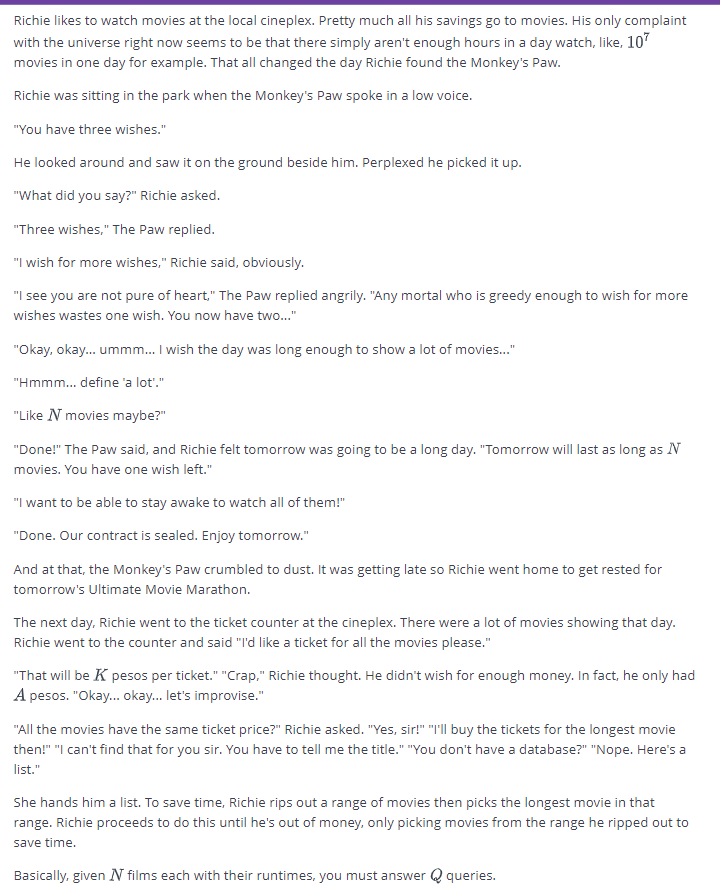 Richie likes to watch movies at the local cineplex. Pretty much all his savings go to movies. His only complaint
with the universe right now seems to be that there simply aren't enough hours in a day watch, like, 107
movies in one day for example. That all changed the day Richie found the Monkey's Paw.
Richie was sitting in the park when the Monkey's Paw spoke in a low voice.
"You have three wishes."
He looked around and saw it on the ground beside him. Perplexed he picked it up.
"What did you say?" Richie asked.
"Three wishes," The Paw replied.
"I wish for more wishes," Richie said, obviously.
"I see you are not pure of heart," The Paw replied angrily. "Any mortal who is greedy enough to wish for more
wishes wastes one wish. You now have two..."
"Okay, okay... ummm... I wish the day was long enough to show a lot of movies..."
"Hmmm... define 'a lot'."
"Like N movies maybe?"
"Done!" The Paw said, and Richie felt tomorrow was going to be a long day. "Tomorrow will last as long as N
movies. You have one wish left."
"I want to be able to stay awake to watch all of them!"
"Done. Our contract is sealed. Enjoy tomorrow."
And at that, the Monkey's Paw crumbled to dust. It was getting late so Richie went home to get rested for
tomorrow's Ultimate Movie Marathon.
The next day, Richie went to the ticket counter at the cineplex. There were a lot of movies showing that day.
Richie went to the counter and said "I'd like a ticket for all the movies please."
"That will be K pesos per ticket." "Crap," Richie thought. He didn't wish for enough money. In fact, he only had
A pesos. "Okay... okay... let's improvise."
"All the movies have the same ticket price?" Richie asked. "Yes, sir!" "I'll buy the tickets for the longest movie
then!" "I can't find that for you sir. You have to tell me the title." "You don't have a database?" "Nope. Here's a
list."
She hands him a list. To save time, Richie rips out a range of movies then picks the longest movie in that
range. Richie proceeds to do this until he's out of money, only picking movies from the range he ripped out to
save time.
Basically, given N films each with their runtimes, you must answer queries.