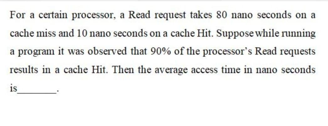 For a certain processor, a Read request takes 80 nano seconds on a
cache miss and 10 nano seconds on a cache Hit. Suppose while running
a program it was observed that 90% of the processor's Read requests
results in a cache Hit. Then the average access time in nano seconds
is
