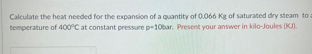 Calculate the heat needed for the expansion of a quantity of 0.066 Kg of saturated dry steam to a
temperature of 400°C at constant pressure p=10bar. Present your answer in kilo-Joules (KJ).