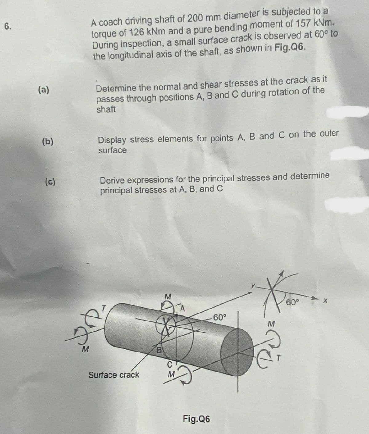 6.
(a)
(b)
(c)
A coach driving shaft of 200 mm diameter is subjected to a
torque of 126 kNm and a pure bending moment of 157 kNm.
During inspection, a small surface crack is observed at 60° to
the longitudinal axis of the shaft, as shown in Fig.Q6.
25
M
Determine the normal and shear stresses at the crack as it
passes through positions A, B and C during rotation of the
shaft
Display stress elements for points A, B and C on the outer
surface
Derive expressions for the principal stresses and determine
principal stresses at A, B, and C
T
Surface crack
B
M
C
M
A
Fig.Q6
-60°
Kow
60°
M
y-
PE