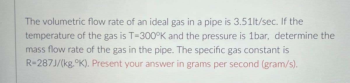 The volumetric flow rate of an ideal gas in a pipe is 3.51lt/sec. If the
temperature of the gas is T=300°K and the pressure is 1bar, determine the
mass flow rate of the gas in the pipe. The specific gas constant is
R=287J/(kg.°K). Present your answer in grams per second (gram/s).