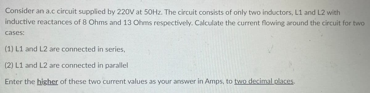 Consider an a.c circuit supplied by 220V at 50Hz. The circuit consists of only two inductors, L1 and L2 with
inductive reactances of 8 Ohms and 13 Ohms respectively. Calculate the current flowing around the circuit for two
cases:
(1) L1 and L2 are connected in series,
(2) L1 and L2 are connected in parallel
Enter the higher of these two current values as your answer in Amps, to two decimal places.