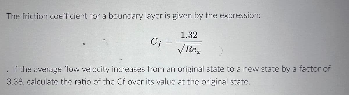 The friction coefficient for a boundary layer is given by the expression:
Cf =
1.32
√ReT
If the average flow velocity increases from an original state to a new state by a factor of
3.38, calculate the ratio of the Cf over its value at the original state.