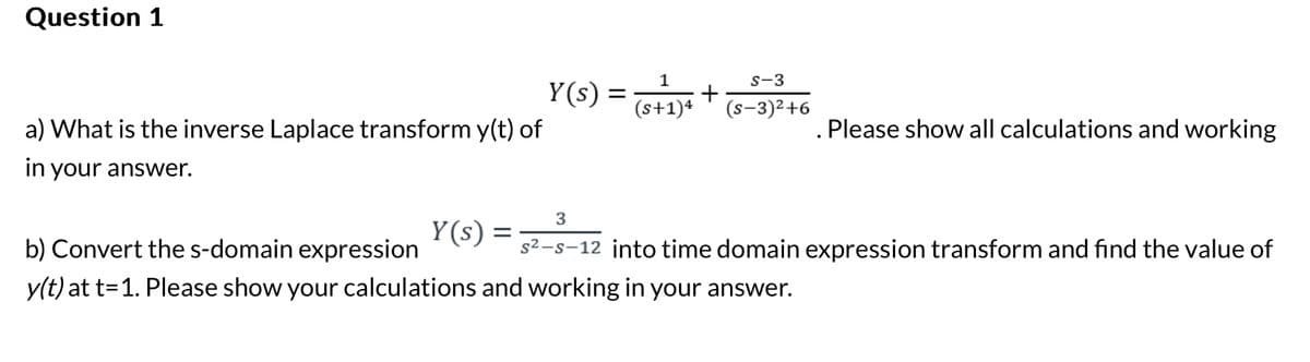 Question 1
a) What is the inverse Laplace transform y(t) of
in your answer.
Y(s)
=
Y(s)
=
1
S-3
+
(s+1)4 (S-3)²+6
Please show all calculations and working
3
s²-s-12 into time domain expression transform and find the value of
b) Convert the s-domain expression
y(t) at t=1. Please show your calculations and working in your answer.